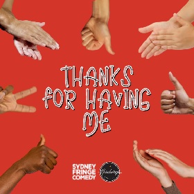 Photo of hands giving different signals like thumbs up, clapping, and peace, the hands are in a circular shape coming from each  side of the square, the background is bright tomato red and in the centre of the image are the words Thanks For Having Me in black and white font, there is also a sydney fringe comedy logo and a factory theatre logo