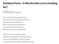 Isoloation Poem - Is this the blue you're looking for - Part 1 by Kirsten. To get out of being cooped up I go for a run  Feels good to get out, to shake my face at the sun  Eating the metres my feet hit the tar  Don’t even notice that I’m raising the bar  For this is not usual, not usual for me  Running’s not an item in my pantry of fun  Old person is frozen on the kerb up ahead  Watches me approaching with a look of quiet dread  I want to run a straight line – my chest is heaving  But our fear of the virus sends me ducking and weaving 